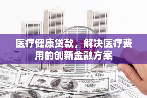 伊犁医疗健康贷款，解决医疗费用的创新金融方案